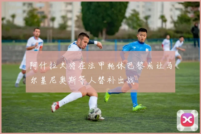 阿什拉夫将在法甲轮休巴黎或让马尔基尼奥斯等人替补出战