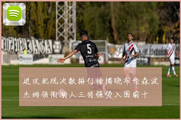 进攻犯规次数排行榜揭晓布伦森波杰姆领衔湖人三将强势入围前十