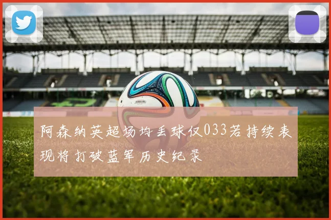 阿森纳英超场均丢球仅033若持续表现将打破蓝军历史纪录