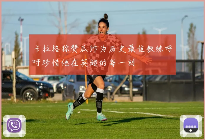 卡拉格称赞瓜帅为历史最佳教练呼吁珍惜他在英超的每一刻