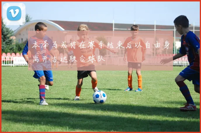 本泽马或将在赛季结束后以自由身离开吉达联合球队