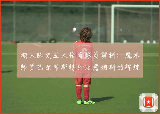 湖人队史五大传奇球员解析：魔术师贾巴尔韦斯特科比詹姆斯的辉煌岁月