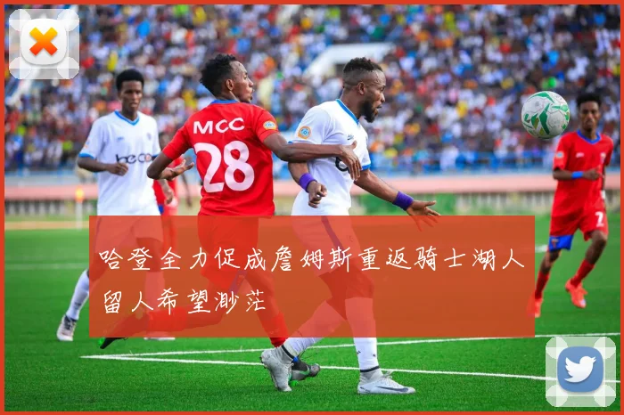哈登全力促成詹姆斯重返骑士湖人留人希望渺茫