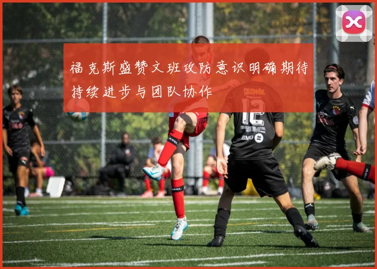 福克斯盛赞文班攻防意识明确期待持续进步与团队协作