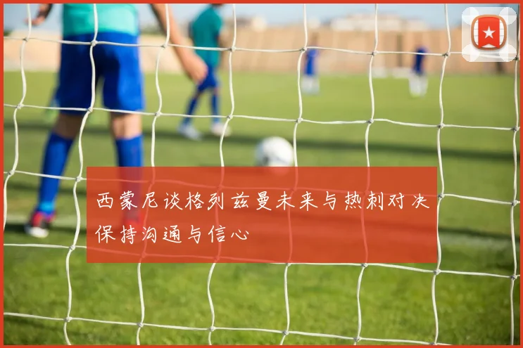 西蒙尼谈格列兹曼未来与热刺对决保持沟通与信心
