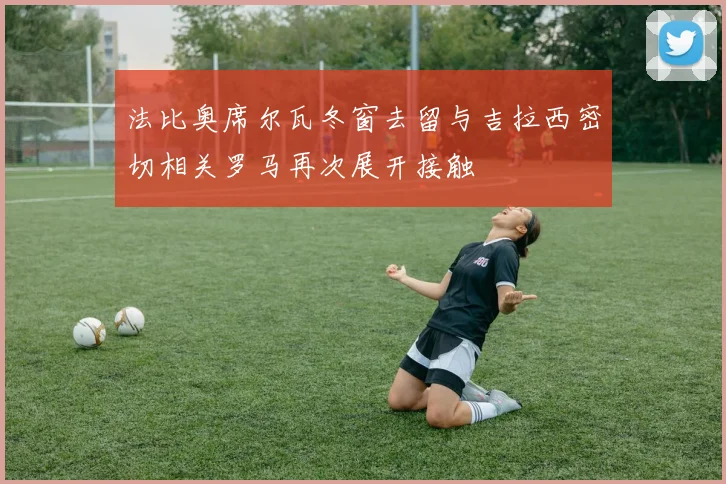 法比奥席尔瓦冬窗去留与吉拉西密切相关罗马再次展开接触