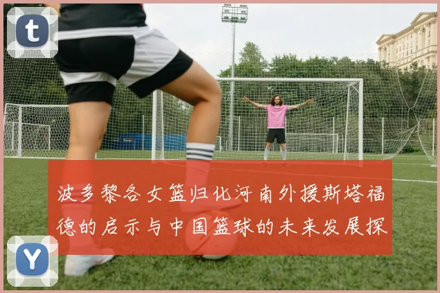 波多黎各女篮归化河南外援斯塔福德的启示与中国篮球的未来发展探讨