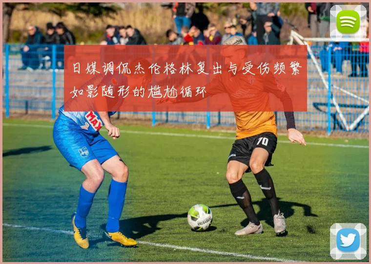 日媒调侃杰伦格林复出与受伤频繁如影随形的尴尬循环