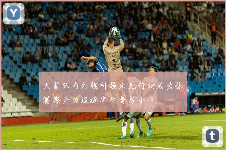 火箭队内外线补强未见行动或为休赛期全力追逐字母哥与小卡