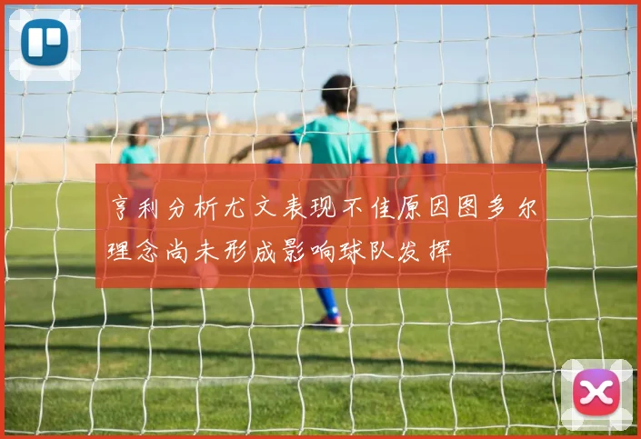 亨利分析尤文表现不佳原因图多尔理念尚未形成影响球队发挥