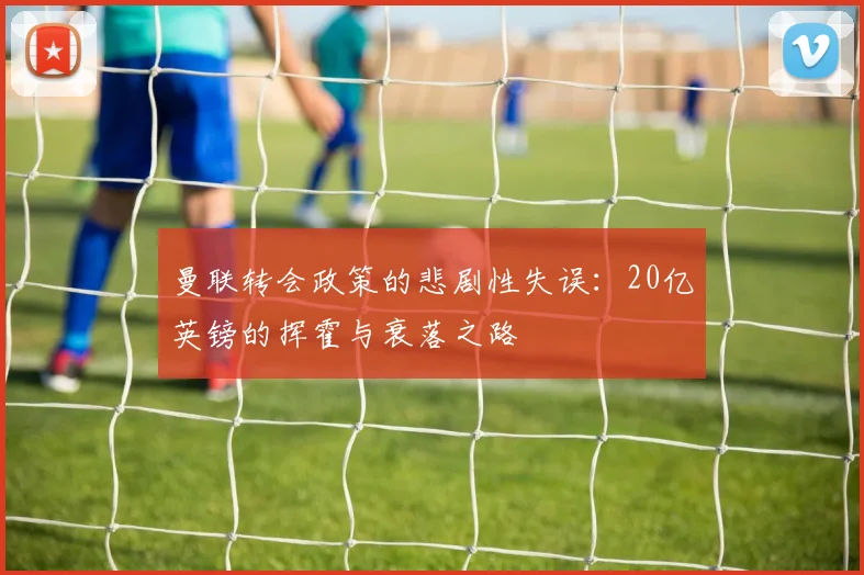 曼联转会政策的悲剧性失误：20亿英镑的挥霍与衰落之路