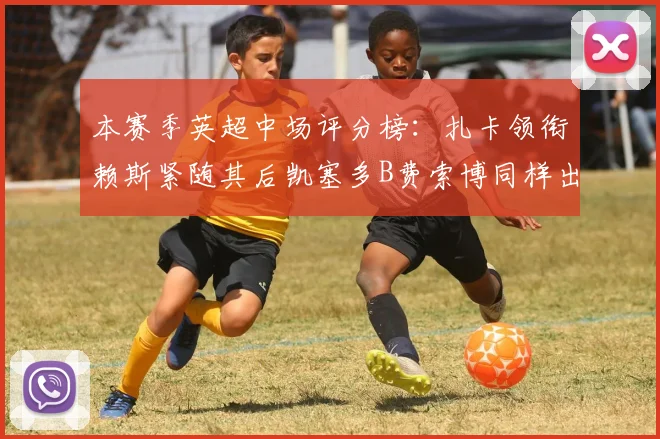 本赛季英超中场评分榜：扎卡领衔赖斯紧随其后凯塞多B费索博同样出色