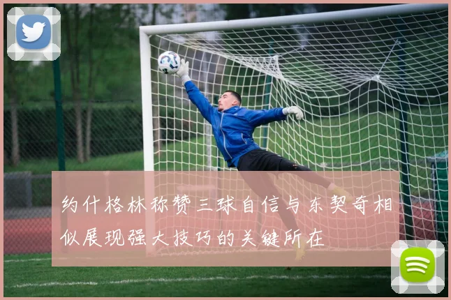 约什格林称赞三球自信与东契奇相似展现强大技巧的关键所在