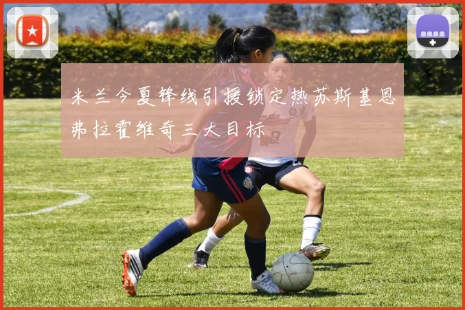 米兰今夏锋线引援锁定热苏斯基恩弗拉霍维奇三大目标