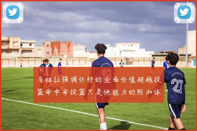 马祖拉强调怀特的全面价值超越投篮命中率投篮只是他能力的附加体现