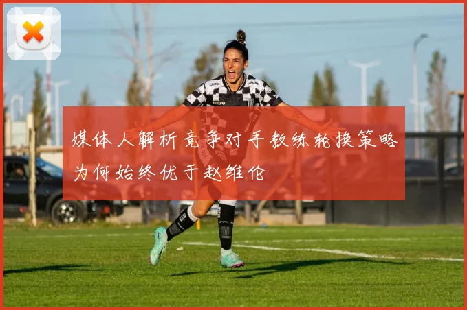 媒体人解析竞争对手教练轮换策略为何始终优于赵维伦