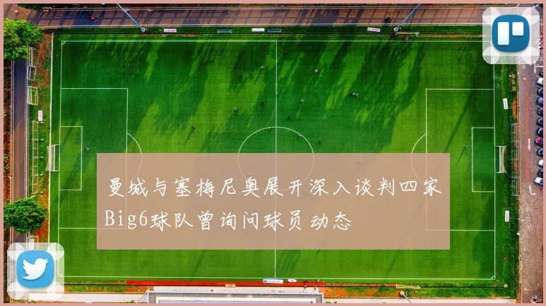 曼城与塞梅尼奥展开深入谈判四家Big6球队曾询问球员动态