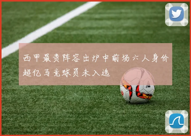 西甲最贵阵容出炉中前场六人身价超亿马竞球员未入选