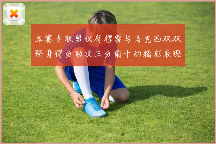 本赛季联盟仅有穆雷与马克西双双跻身得分助攻三分前十的精彩表现