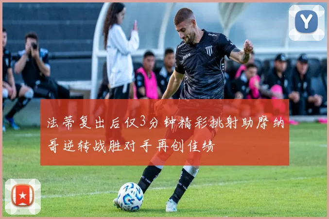 法蒂复出后仅3分钟精彩挑射助摩纳哥逆转战胜对手再创佳绩