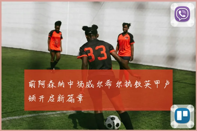 前阿森纳中场威尔希尔执教英甲卢顿开启新篇章