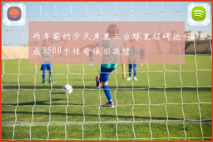 两年前的今天库里三分球里程碑达成3500个传奇依旧延续