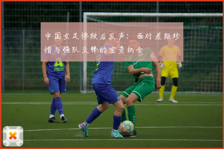 中国女足惨败后发声：面对差距珍惜与强队交锋的宝贵机会