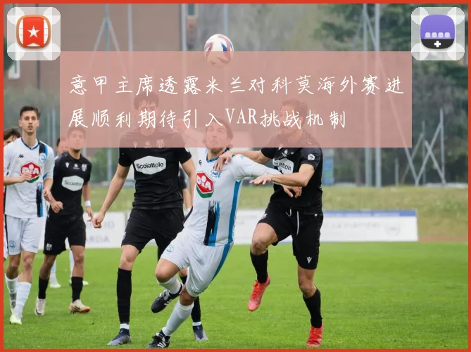 意甲主席透露米兰对科莫海外赛进展顺利期待引入VAR挑战机制