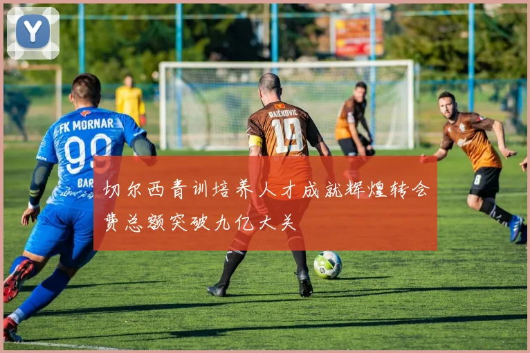 切尔西青训培养人才成就辉煌转会费总额突破九亿大关