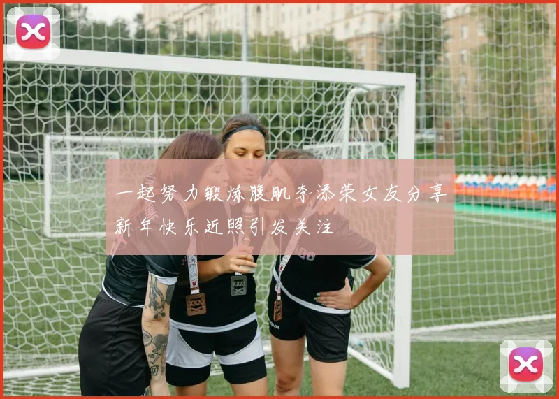 一起努力锻炼腹肌李添荣女友分享新年快乐近照引发关注
