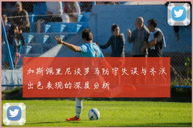 加斯佩里尼谈罗马防守失误与齐沃出色表现的深度分析