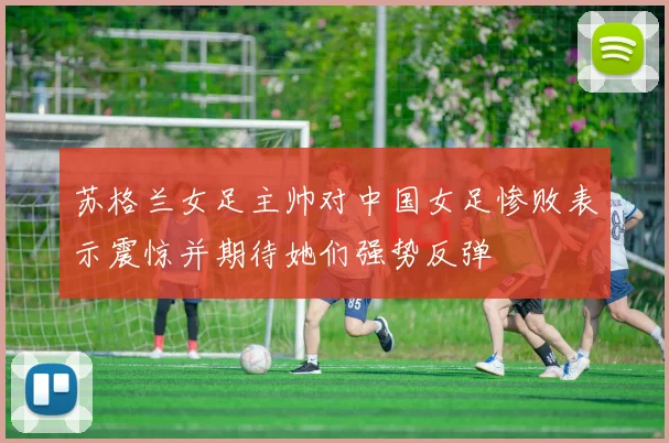 苏格兰女足主帅对中国女足惨败表示震惊并期待她们强势反弹
