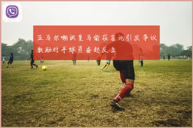 亚马尔嘲讽皇马偷窃言论引发争议激励对手球员奋起反击