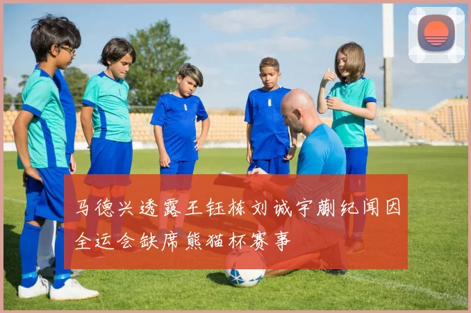 马德兴透露王钰栋刘诚宇蒯纪闻因全运会缺席熊猫杯赛事