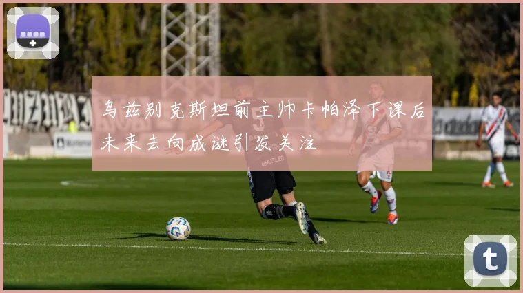 乌兹别克斯坦前主帅卡帕泽下课后未来去向成谜引发关注