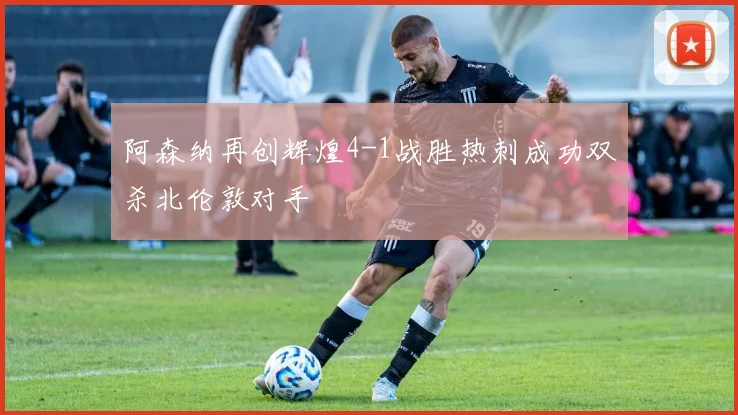 阿森纳再创辉煌4-1战胜热刺成功双杀北伦敦对手