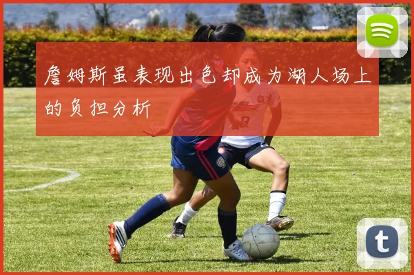 詹姆斯虽表现出色却成为湖人场上的负担分析