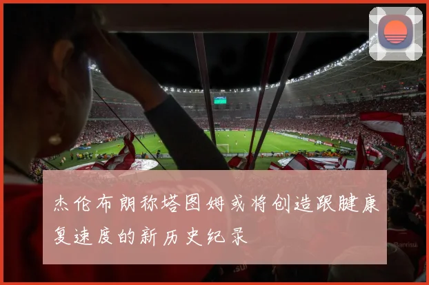 杰伦布朗称塔图姆或将创造跟腱康复速度的新历史纪录