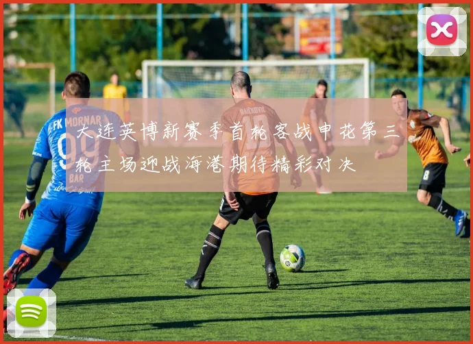 大连英博新赛季首轮客战申花第三轮主场迎战海港期待精彩对决