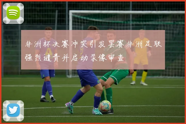 非洲杯决赛冲突引发罢赛非洲足联强烈谴责并启动录像审查