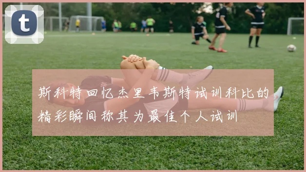 斯科特回忆杰里韦斯特试训科比的精彩瞬间称其为最佳个人试训