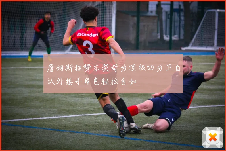 詹姆斯称赞东契奇为顶级四分卫自认外接手角色轻松自如